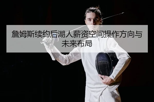詹姆斯续约后湖人薪资空间操作方向与未来布局