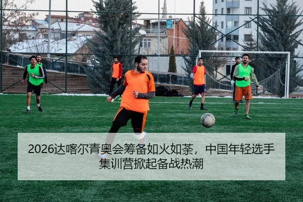 2026达喀尔青奥会筹备如火如荼，中国年轻选手集训营掀起备战热潮